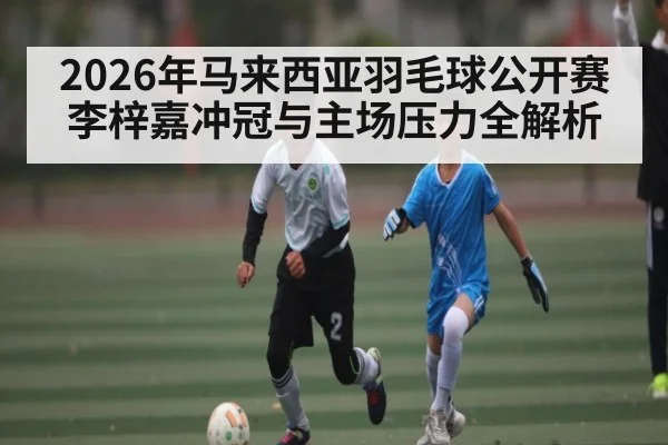 2026年马来西亚羽毛球公开赛李梓嘉冲冠与主场压力全解析