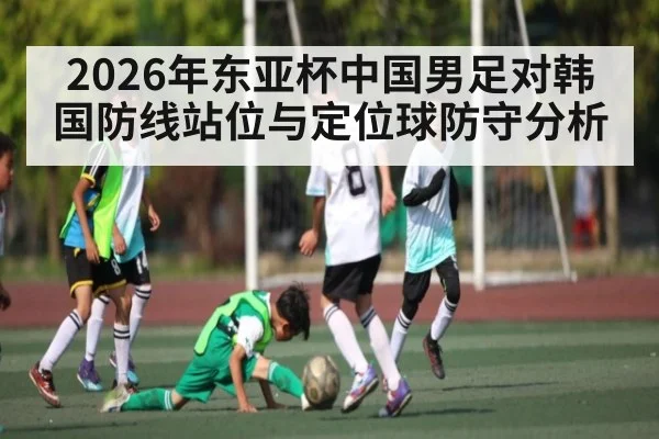2026年东亚杯中国男足对韩国防线站位与定位球防守分析